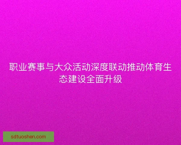 职业赛事与大众活动深度联动推动体育生态建设全面升级