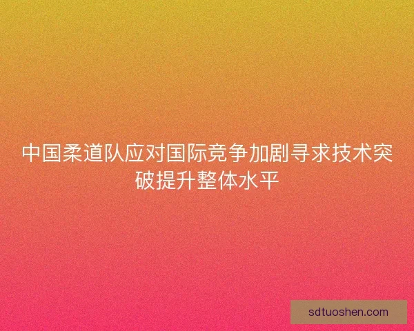 中国柔道队应对国际竞争加剧寻求技术突破提升整体水平