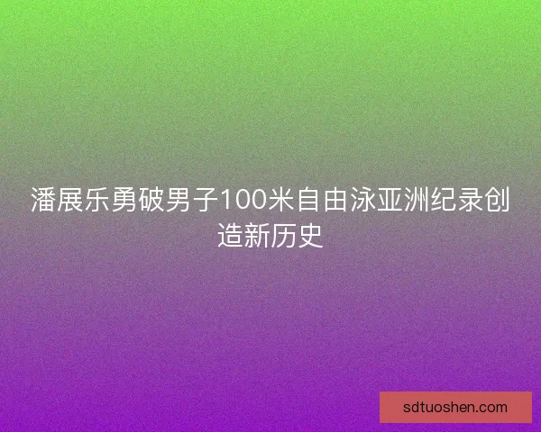潘展乐勇破男子100米自由泳亚洲纪录创造新历史
