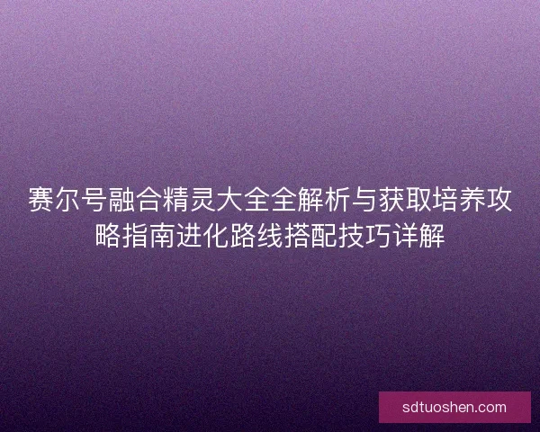 赛尔号融合精灵大全全解析与获取培养攻略指南进化路线搭配技巧详解