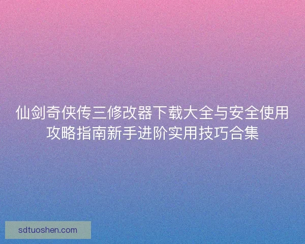 仙剑奇侠传三修改器下载大全与安全使用攻略指南新手进阶实用技巧合集