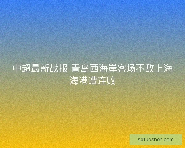 中超最新战报 青岛西海岸客场不敌上海海港遭连败