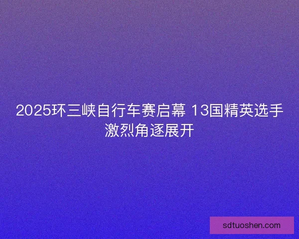 2025环三峡自行车赛启幕 13国精英选手激烈角逐展开