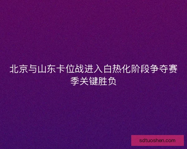 北京与山东卡位战进入白热化阶段争夺赛季关键胜负