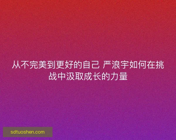 从不完美到更好的自己 严浪宇如何在挑战中汲取成长的力量