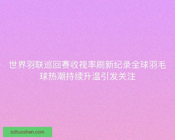 世界羽联巡回赛收视率刷新纪录全球羽毛球热潮持续升温引发关注