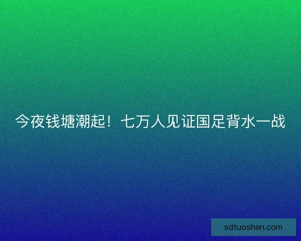 今夜钱塘潮起！七万人见证国足背水一战