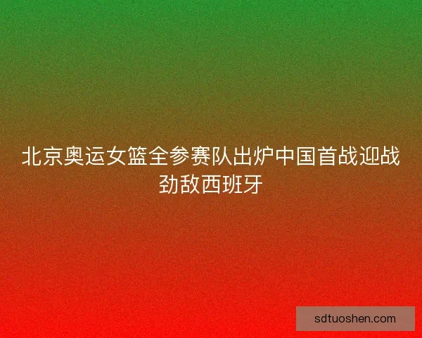 北京奥运女篮全参赛队出炉中国首战迎战劲敌西班牙