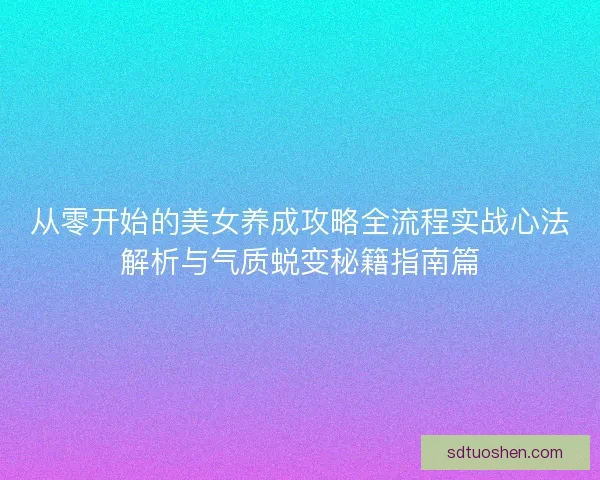 从零开始的美女养成攻略全流程实战心法解析与气质蜕变秘籍指南篇