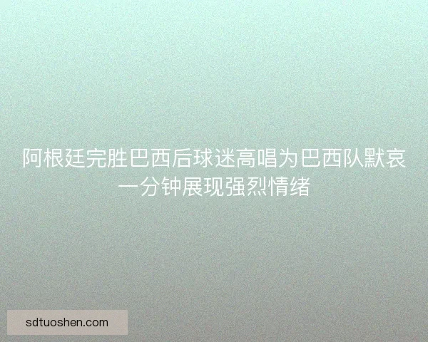 阿根廷完胜巴西后球迷高唱为巴西队默哀一分钟展现强烈情绪