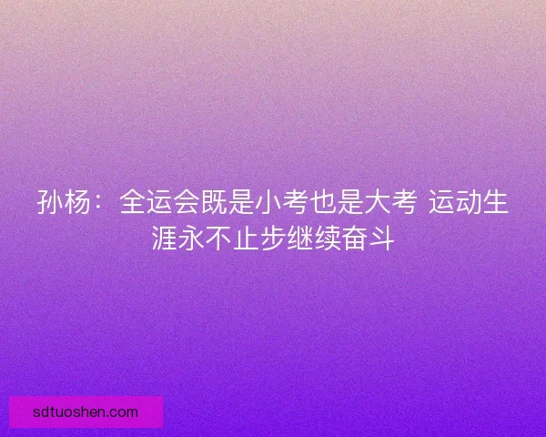 孙杨：全运会既是小考也是大考 运动生涯永不止步继续奋斗